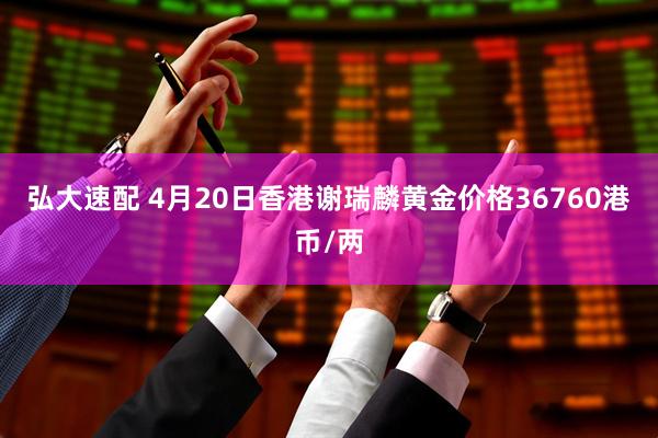 弘大速配 4月20日香港谢瑞麟黄金价格36760港币/两