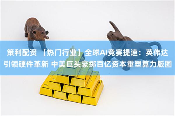 策利配资 【热门行业】全球AI竞赛提速：英伟达引领硬件革新 中美巨头豪掷百亿资本重塑算力版图