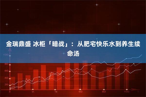 金瑞鼎盛 冰柜「暗战」：从肥宅快乐水到养生续命汤