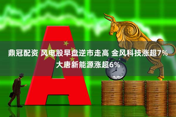 鼎冠配资 风电股早盘逆市走高 金风科技涨超7%大唐新能源涨超6%