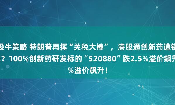 投牛策略 特朗普再挥“关税大棒”，港股通创新药遭错杀？100%创新药研发标的“520880”跌2.5%溢价飙升！