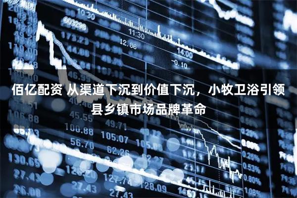 佰亿配资 从渠道下沉到价值下沉，小牧卫浴引领县乡镇市场品牌革命