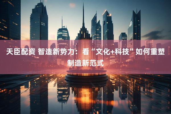 天臣配资 智造新势力：看“文化+科技”如何重塑制造新范式