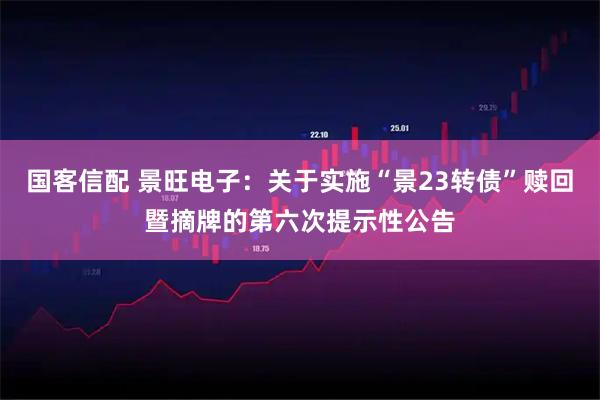 国客信配 景旺电子：关于实施“景23转债”赎回暨摘牌的第六次提示性公告