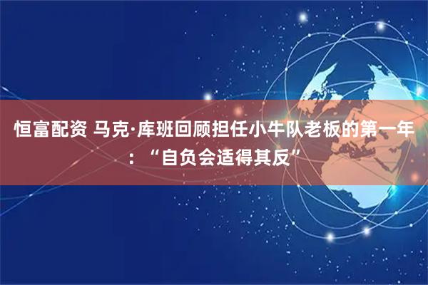恒富配资 马克·库班回顾担任小牛队老板的第一年：“自负会适得其反”