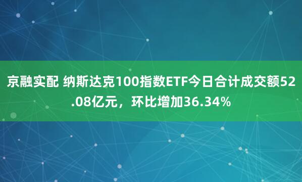 京融实配 纳斯达克100指数ETF今日合计成交额52.08亿元，环比增加36.34%