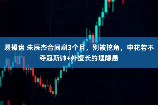 易操盘 朱辰杰合同剩3个月，别被挖角，申花若不夺冠斯帅+外援长约埋隐患