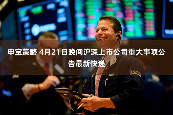 申宝策略 4月21日晚间沪深上市公司重大事项公告最新快递