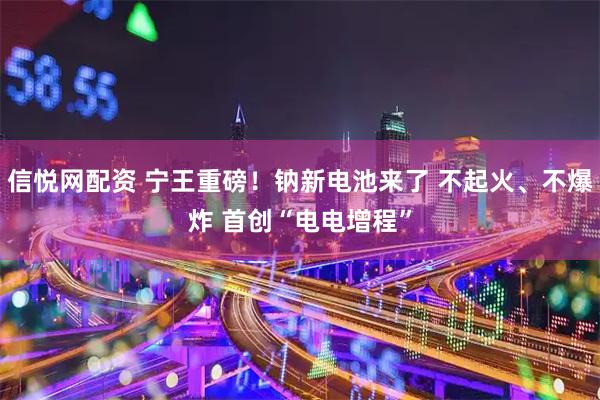 信悦网配资 宁王重磅！钠新电池来了 不起火、不爆炸 首创“电电增程”