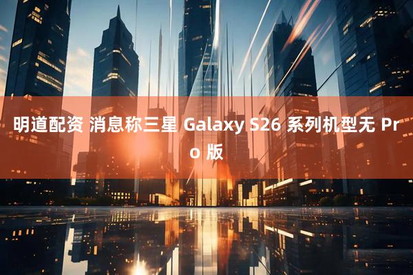 明道配资 消息称三星 Galaxy S26 系列机型无 Pro 版