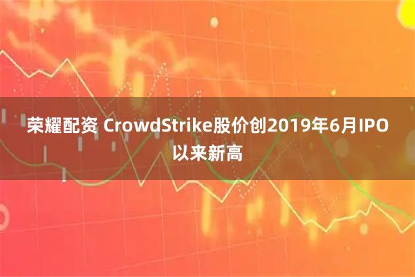 荣耀配资 CrowdStrike股价创2019年6月IPO以来新高