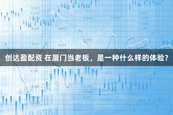 创达盈配资 在厦门当老板，是一种什么样的体验？