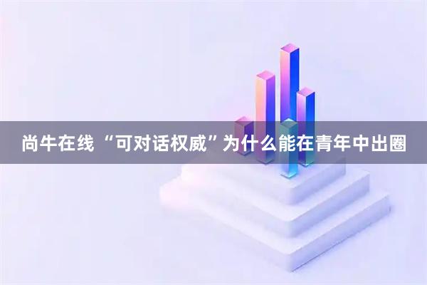 尚牛在线 “可对话权威”为什么能在青年中出圈