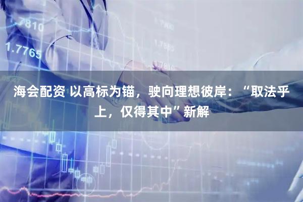 海会配资 以高标为锚，驶向理想彼岸：“取法乎上，仅得其中”新解