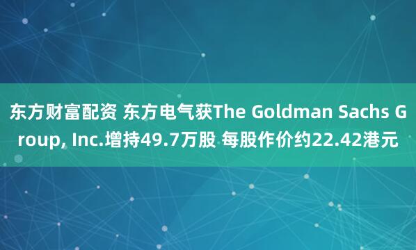 东方财富配资 东方电气获The Goldman Sachs Group, Inc.增持49.7万股 每股作价约22.42港元