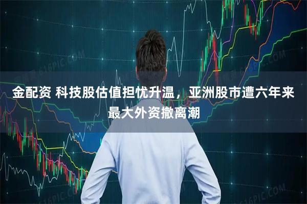 金配资 科技股估值担忧升温，亚洲股市遭六年来最大外资撤离潮