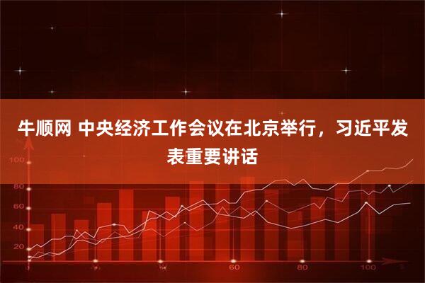 牛顺网 中央经济工作会议在北京举行，习近平发表重要讲话