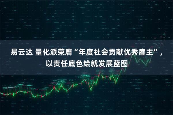 易云达 量化派荣膺“年度社会贡献优秀雇主”，以责任底色绘就发展蓝图