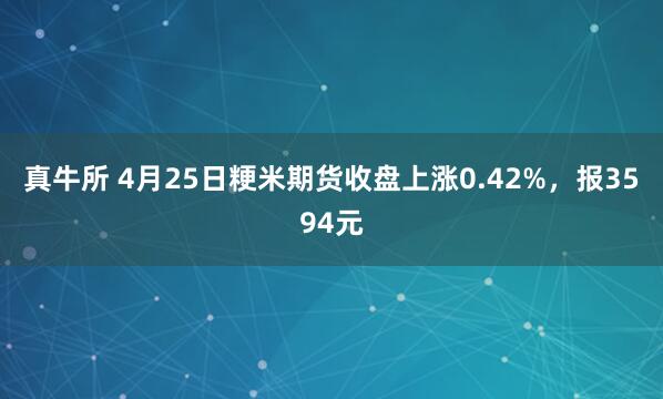 真牛所 4月25日粳米期货收盘上涨0.42%，报3594元