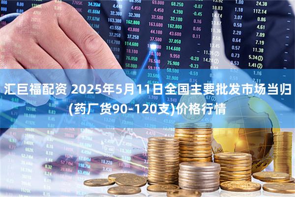 汇巨福配资 2025年5月11日全国主要批发市场当归(药厂货90-120支)价格行情