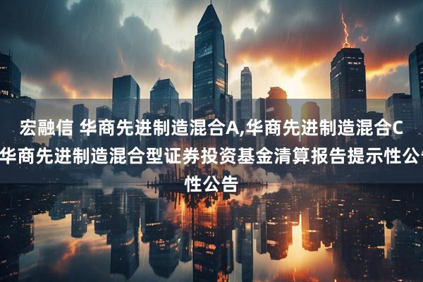宏融信 华商先进制造混合A,华商先进制造混合C: 华商先进制造混合型证券投资基金清算报告提示性公告