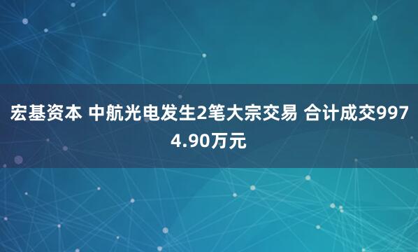 宏基资本 中航光电发生2笔大宗交易 合计成交9974.90万元