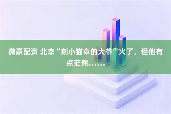 微豪配资 北京“刻小猫章的大爷”火了,但他有点茫然……