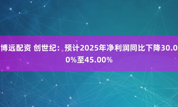 博远配资 创世纪：预计2025年净利润同比下降30.00%至45.00%