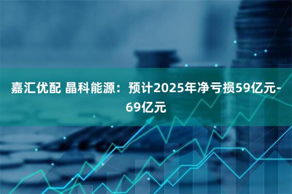 嘉汇优配 晶科能源：预计2025年净亏损59亿元-69亿元
