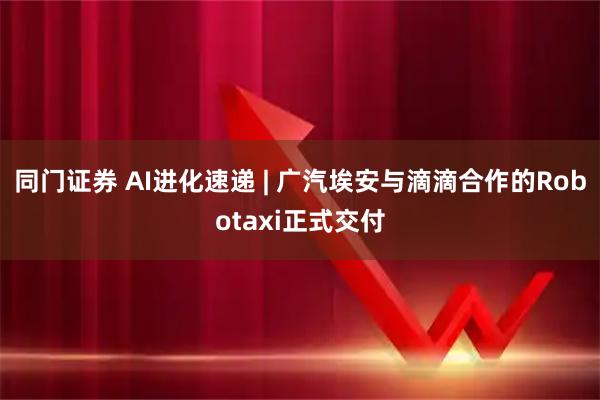同门证券 AI进化速递 | 广汽埃安与滴滴合作的Robotaxi正式交付