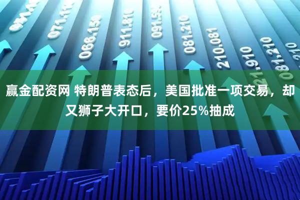 赢金配资网 特朗普表态后，美国批准一项交易，却又狮子大开口，要价25%抽成