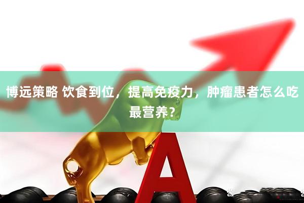 博远策略 饮食到位，提高免疫力，肿瘤患者怎么吃最营养？