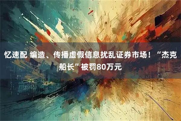 忆速配 编造、传播虚假信息扰乱证券市场！“杰克船长”被罚80万元