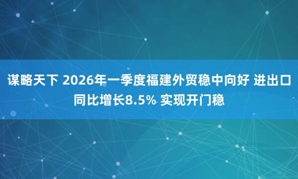 谋略天下 2026年一季度福建外贸稳中向好 进出口同比增长8.5% 实现开门稳