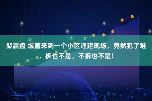 聚赢盘 城管来到一个小区违建现场，竟然犯了难，拆也不是，不拆也不是！